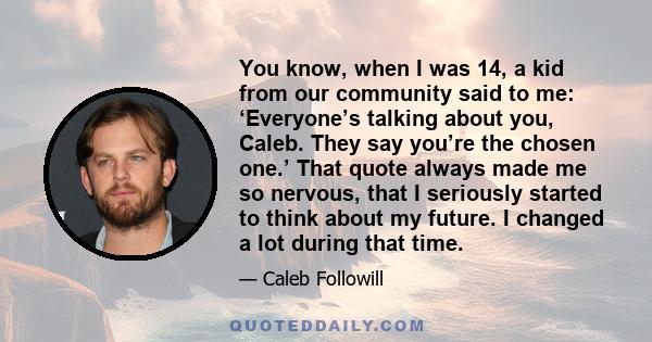 You know, when I was 14, a kid from our community said to me: ‘Everyone’s talking about you, Caleb. They say you’re the chosen one.’ That quote always made me so nervous, that I seriously started to think about my