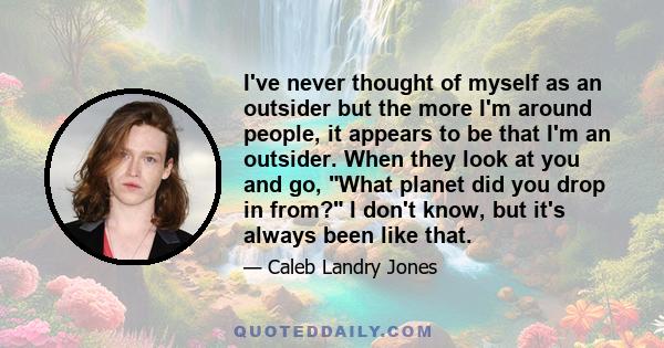 I've never thought of myself as an outsider but the more I'm around people, it appears to be that I'm an outsider. When they look at you and go, What planet did you drop in from? I don't know, but it's always been like