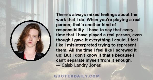 There's always mixed feelings about the work that I do. When you're playing a real person, that's another kind of responsibility. I have to say that every time that I have played a real person, even though I gave it