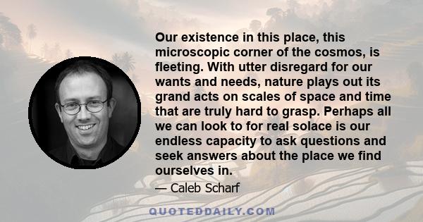 Our existence in this place, this microscopic corner of the cosmos, is fleeting. With utter disregard for our wants and needs, nature plays out its grand acts on scales of space and time that are truly hard to grasp.