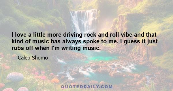 I love a little more driving rock and roll vibe and that kind of music has always spoke to me. I guess it just rubs off when I'm writing music.