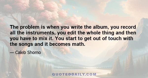 The problem is when you write the album, you record all the instruments, you edit the whole thing and then you have to mix it. You start to get out of touch with the songs and it becomes math.