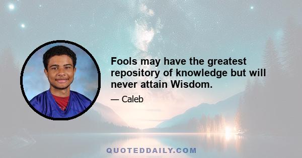 Fools may have the greatest repository of knowledge but will never attain Wisdom.