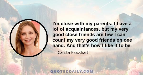 I'm close with my parents. I have a lot of acquaintances, but my very good close friends are few I can count my very good friends on one hand. And that's how I like it to be.