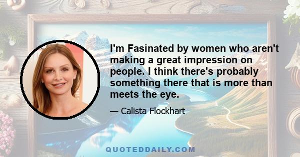 I'm Fasinated by women who aren't making a great impression on people. I think there's probably something there that is more than meets the eye.