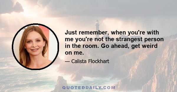 Just remember, when you're with me you're not the strangest person in the room. Go ahead, get weird on me.