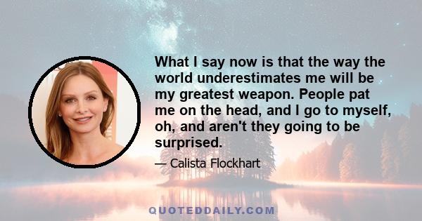 What I say now is that the way the world underestimates me will be my greatest weapon. People pat me on the head, and I go to myself, oh, and aren't they going to be surprised.