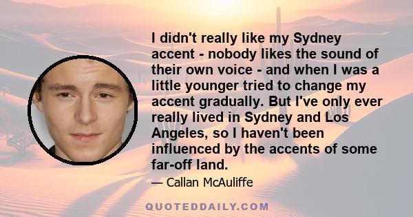 I didn't really like my Sydney accent - nobody likes the sound of their own voice - and when I was a little younger tried to change my accent gradually. But I've only ever really lived in Sydney and Los Angeles, so I