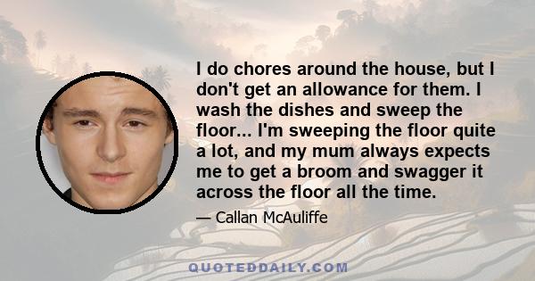 I do chores around the house, but I don't get an allowance for them. I wash the dishes and sweep the floor... I'm sweeping the floor quite a lot, and my mum always expects me to get a broom and swagger it across the