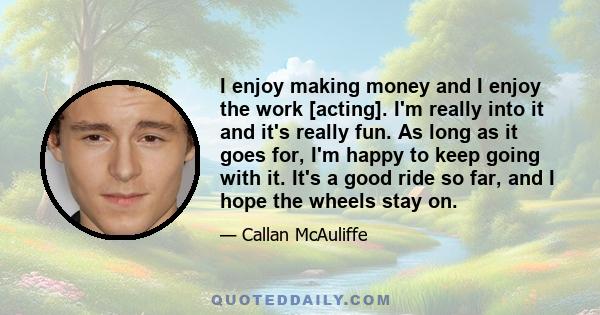 I enjoy making money and I enjoy the work [acting]. I'm really into it and it's really fun. As long as it goes for, I'm happy to keep going with it. It's a good ride so far, and I hope the wheels stay on.