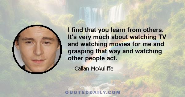 I find that you learn from others. It's very much about watching TV and watching movies for me and grasping that way and watching other people act.