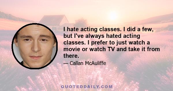 I hate acting classes. I did a few, but I've always hated acting classes. I prefer to just watch a movie or watch TV and take it from there.