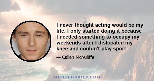 I never thought acting would be my life. I only started doing it because I needed something to occupy my weekends after I dislocated my knee and couldn't play sport.