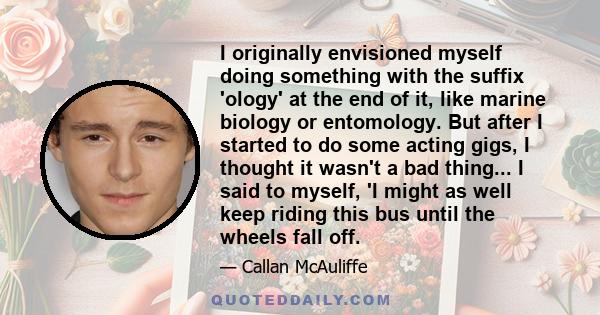 I originally envisioned myself doing something with the suffix 'ology' at the end of it, like marine biology or entomology. But after I started to do some acting gigs, I thought it wasn't a bad thing... I said to