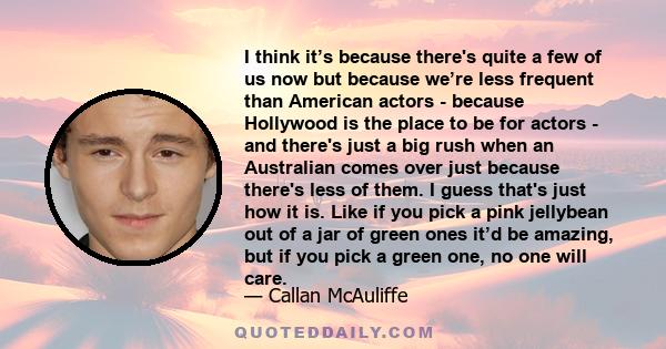 I think it’s because there's quite a few of us now but because we’re less frequent than American actors - because Hollywood is the place to be for actors - and there's just a big rush when an Australian comes over just