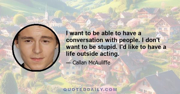 I want to be able to have a conversation with people. I don't want to be stupid. I'd like to have a life outside acting.