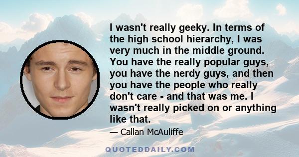 I wasn't really geeky. In terms of the high school hierarchy, I was very much in the middle ground. You have the really popular guys, you have the nerdy guys, and then you have the people who really don't care - and