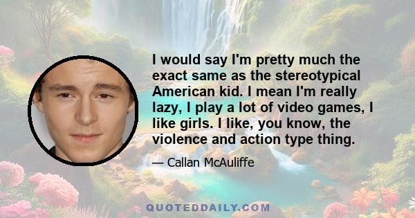 I would say I'm pretty much the exact same as the stereotypical American kid. I mean I'm really lazy, I play a lot of video games, I like girls. I like, you know, the violence and action type thing.