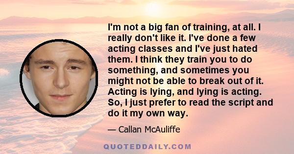 I'm not a big fan of training, at all. I really don't like it. I've done a few acting classes and I've just hated them. I think they train you to do something, and sometimes you might not be able to break out of it.