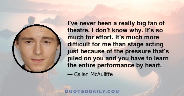 I've never been a really big fan of theatre. I don't know why. It's so much for effort. It's much more difficult for me than stage acting just because of the pressure that's piled on you and you have to learn the entire 