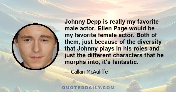 Johnny Depp is really my favorite male actor. Ellen Page would be my favorite female actor. Both of them, just because of the diversity that Johnny plays in his roles and just the different characters that he morphs