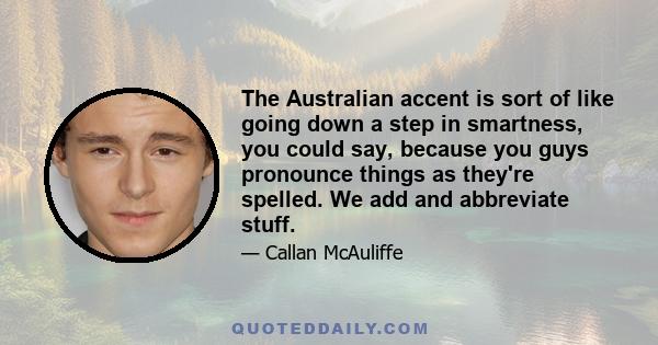 The Australian accent is sort of like going down a step in smartness, you could say, because you guys pronounce things as they're spelled. We add and abbreviate stuff.