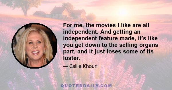 For me, the movies I like are all independent. And getting an independent feature made, it's like you get down to the selling organs part, and it just loses some of its luster.