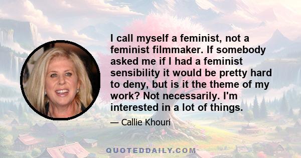 I call myself a feminist, not a feminist filmmaker. If somebody asked me if I had a feminist sensibility it would be pretty hard to deny, but is it the theme of my work? Not necessarily. I'm interested in a lot of