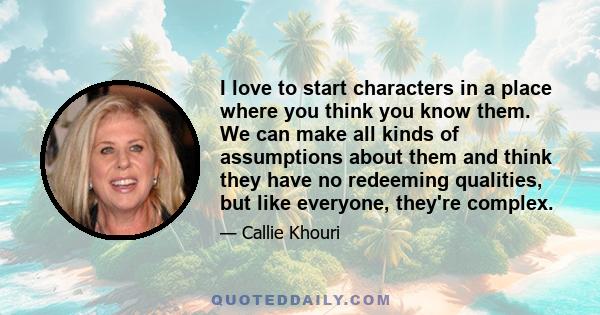 I love to start characters in a place where you think you know them. We can make all kinds of assumptions about them and think they have no redeeming qualities, but like everyone, they're complex.