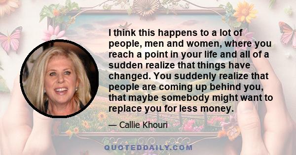 I think this happens to a lot of people, men and women, where you reach a point in your life and all of a sudden realize that things have changed. You suddenly realize that people are coming up behind you, that maybe