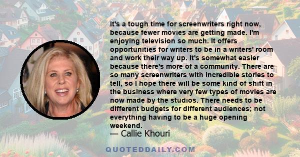 It's a tough time for screenwriters right now, because fewer movies are getting made. I'm enjoying television so much. It offers opportunities for writers to be in a writers' room and work their way up. It's somewhat