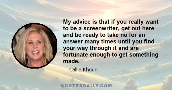 My advice is that if you really want to be a screenwriter, get out here and be ready to take no for an answer many times until you find your way through it and are fortunate enough to get something made.