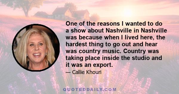 One of the reasons I wanted to do a show about Nashville in Nashville was because when I lived here, the hardest thing to go out and hear was country music. Country was taking place inside the studio and it was an