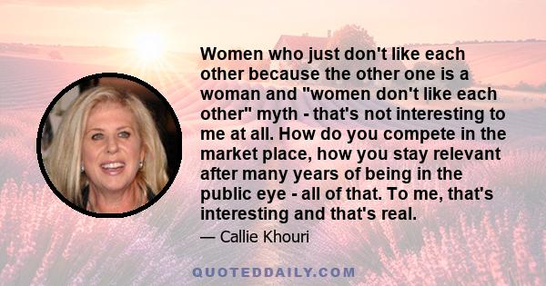 Women who just don't like each other because the other one is a woman and women don't like each other myth - that's not interesting to me at all. How do you compete in the market place, how you stay relevant after many