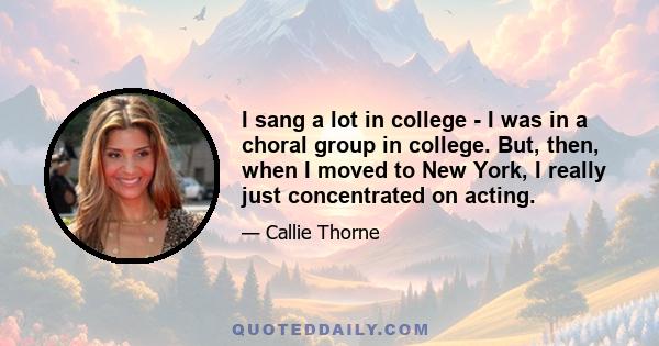 I sang a lot in college - I was in a choral group in college. But, then, when I moved to New York, I really just concentrated on acting.