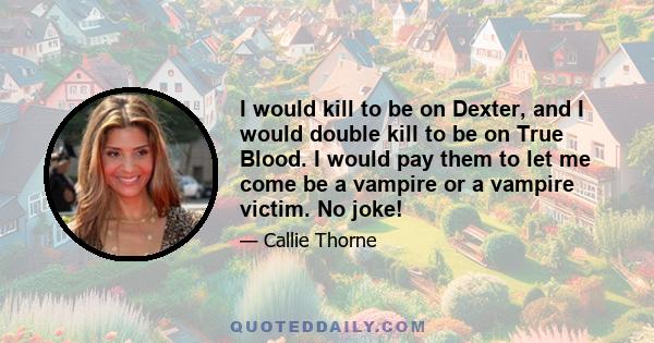 I would kill to be on Dexter, and I would double kill to be on True Blood. I would pay them to let me come be a vampire or a vampire victim. No joke!