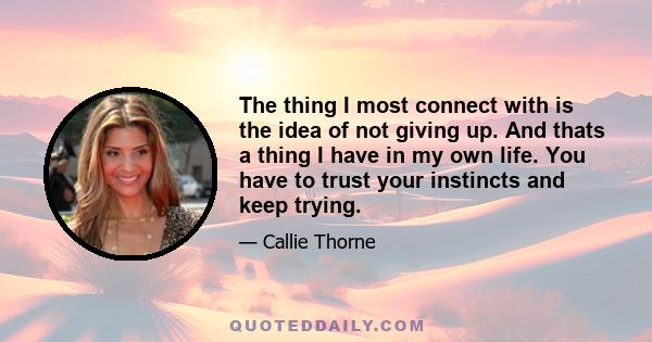 The thing I most connect with is the idea of not giving up. And thats a thing I have in my own life. You have to trust your instincts and keep trying.