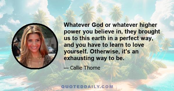 Whatever God or whatever higher power you believe in, they brought us to this earth in a perfect way, and you have to learn to love yourself. Otherwise, it's an exhausting way to be.