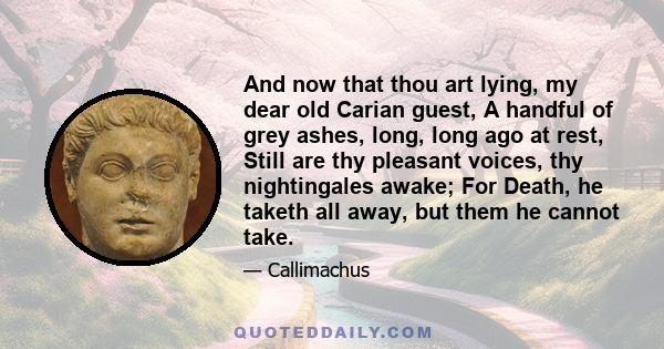 And now that thou art lying, my dear old Carian guest, A handful of grey ashes, long, long ago at rest, Still are thy pleasant voices, thy nightingales awake; For Death, he taketh all away, but them he cannot take.