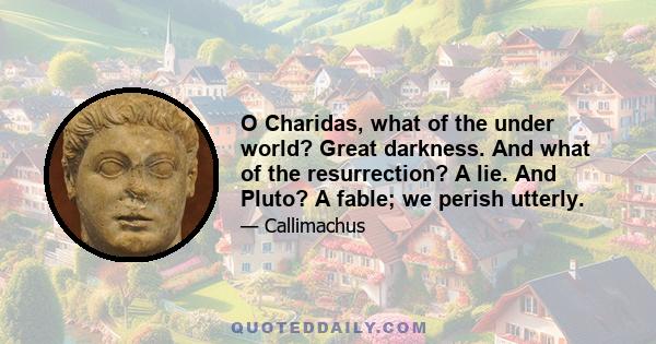 O Charidas, what of the under world? Great darkness. And what of the resurrection? A lie. And Pluto? A fable; we perish utterly.