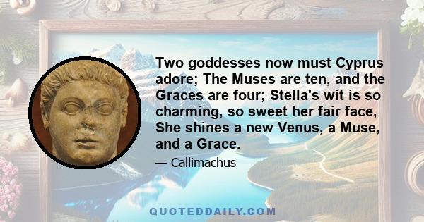 Two goddesses now must Cyprus adore; The Muses are ten, and the Graces are four; Stella's wit is so charming, so sweet her fair face, She shines a new Venus, a Muse, and a Grace.