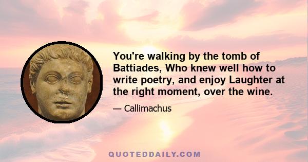 You're walking by the tomb of Battiades, Who knew well how to write poetry, and enjoy Laughter at the right moment, over the wine.