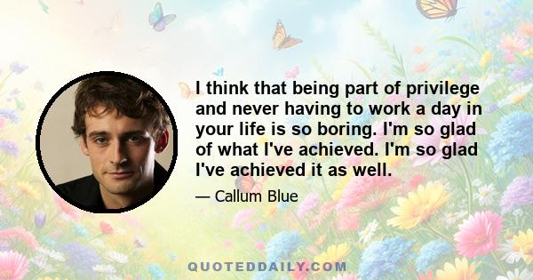 I think that being part of privilege and never having to work a day in your life is so boring. I'm so glad of what I've achieved. I'm so glad I've achieved it as well.