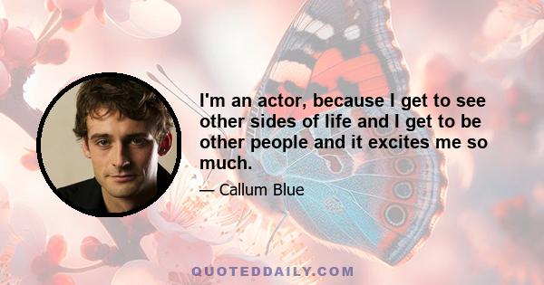 I'm an actor, because I get to see other sides of life and I get to be other people and it excites me so much.