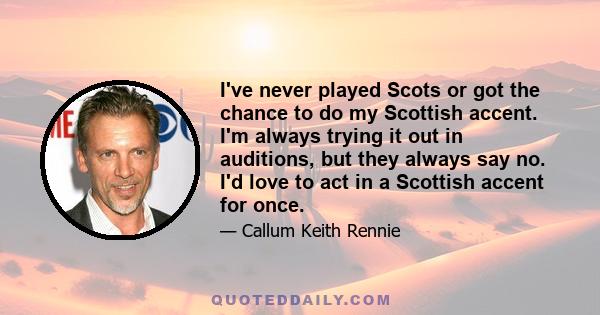 I've never played Scots or got the chance to do my Scottish accent. I'm always trying it out in auditions, but they always say no. I'd love to act in a Scottish accent for once.