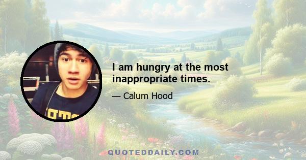 I am hungry at the most inappropriate times.