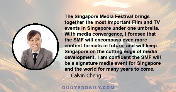 The Singapore Media Festival brings together the most important Film and TV events in Singapore under one umbrella. With media convergence, I foresee that the SMF will encompass even more content formats in future, and