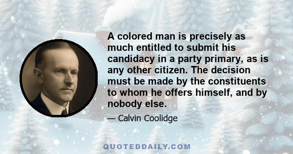 A colored man is precisely as much entitled to submit his candidacy in a party primary, as is any other citizen. The decision must be made by the constituents to whom he offers himself, and by nobody else.