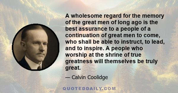 A wholesome regard for the memory of the great men of long ago is the best assurance to a people of a continuation of great men to come, who shall be able to instruct, to lead, and to inspire. A people who worship at