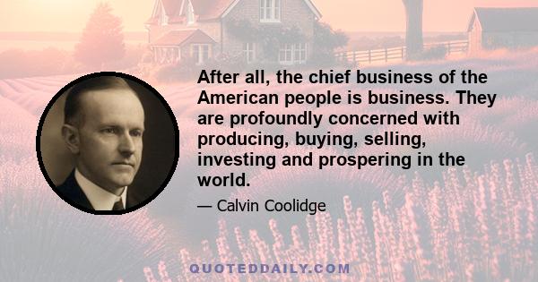 After all, the chief business of the American people is business. They are profoundly concerned with producing, buying, selling, investing and prospering in the world.